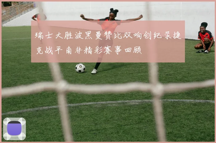 瑞士大胜波黑曼赞比双响创纪录捷克战平南非精彩赛事回顾