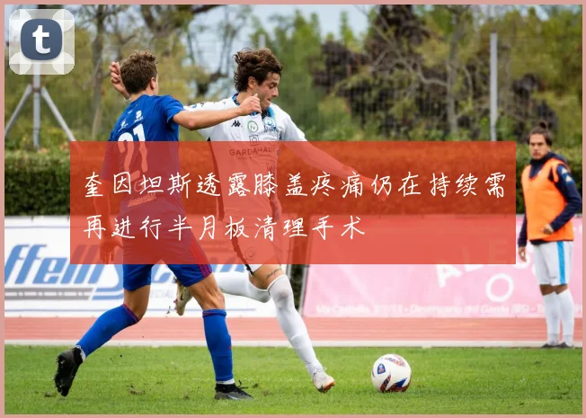 奎因坦斯透露膝盖疼痛仍在持续需再进行半月板清理手术