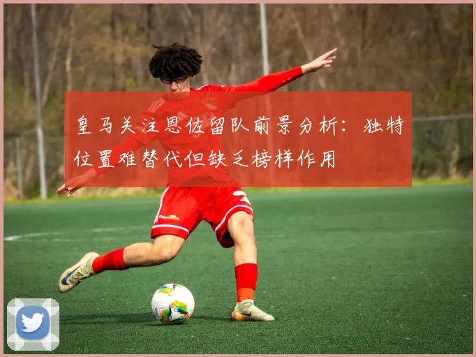 皇马关注恩佐留队前景分析：独特位置难替代但缺乏榜样作用