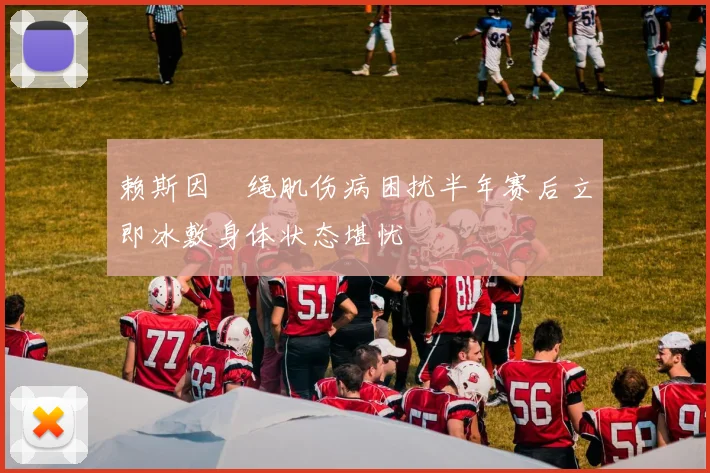 赖斯因腘绳肌伤病困扰半年赛后立即冰敷身体状态堪忧