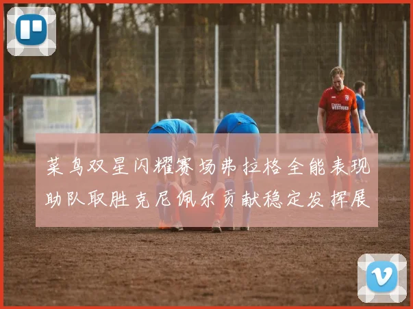 菜鸟双星闪耀赛场弗拉格全能表现助队取胜克尼佩尔贡献稳定发挥展现潜力