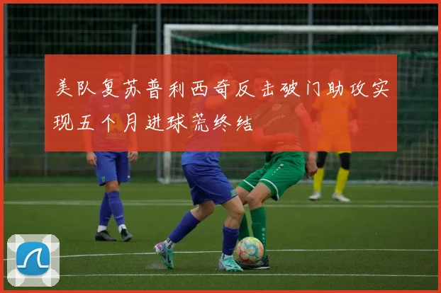 美队复苏普利西奇反击破门助攻实现五个月进球荒终结