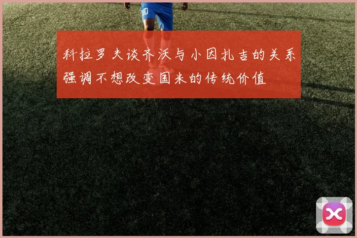 科拉罗夫谈齐沃与小因扎吉的关系强调不想改变国米的传统价值