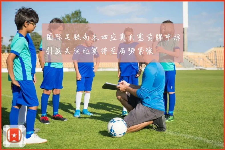 国际足联尚未回应奥利塞黄牌申诉引发关注比赛将至局势紧张