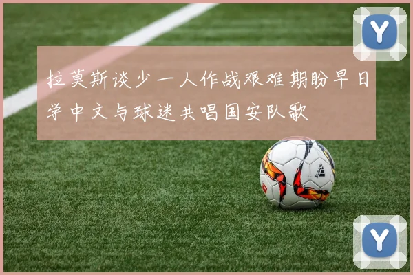 拉莫斯谈少一人作战艰难期盼早日学中文与球迷共唱国安队歌