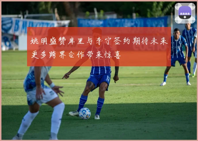 姚明盛赞库里与李宁签约期待未来更多跨界合作带来惊喜