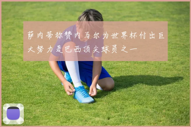 萨内蒂称赞内马尔为世界杯付出巨大努力是巴西顶尖球员之一