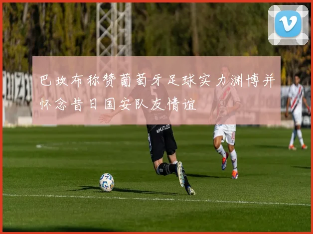 巴坎布称赞葡萄牙足球实力渊博并怀念昔日国安队友情谊