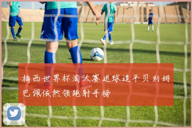 梅西世界杯淘汰赛进球追平贝利姆巴佩依然领跑射手榜