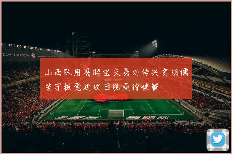山西队用葛昭宝交易刘传兴贾明儒苦守板凳进攻困境亟待破解
