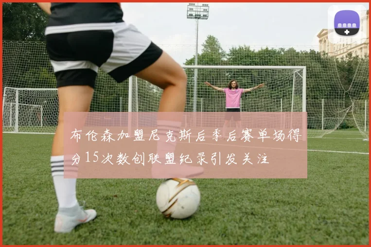 布伦森加盟尼克斯后季后赛单场得分15次数创联盟纪录引发关注