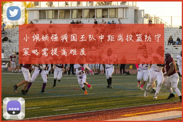 小佩顿强调国王队中距离投篮防守策略需提高难度