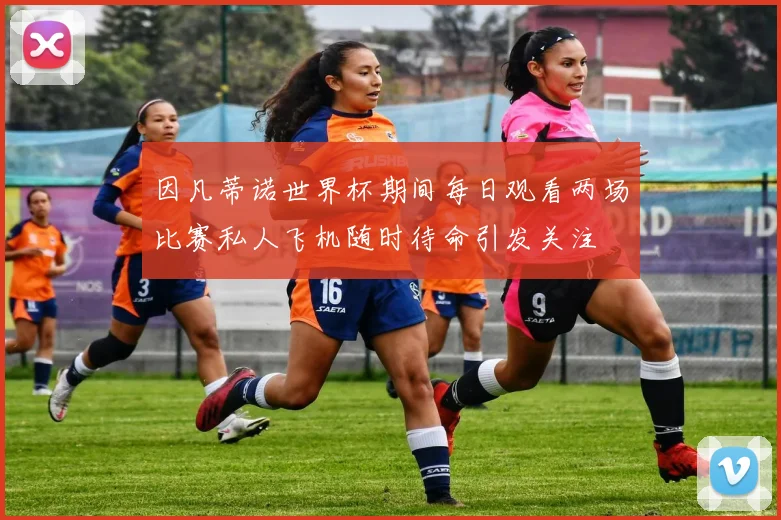 因凡蒂诺世界杯期间每日观看两场比赛私人飞机随时待命引发关注