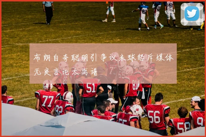 布朗自夸聪明引争议米球怒斥媒体无良言论太离谱