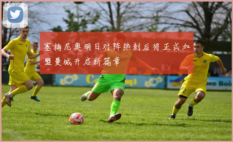 塞梅尼奥明日对阵热刺后将正式加盟曼城开启新篇章