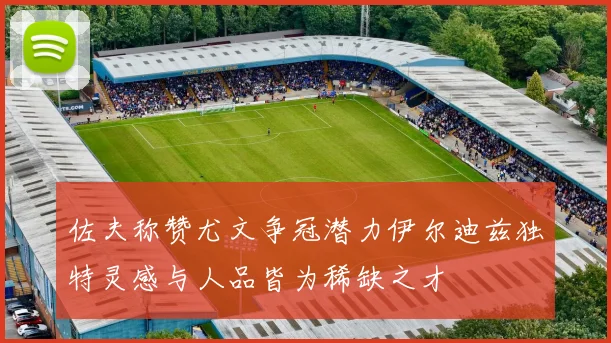 佐夫称赞尤文争冠潜力伊尔迪兹独特灵感与人品皆为稀缺之才